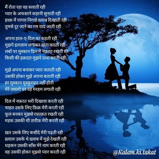 Quote by kalam.ki.takat - मैं रोता रहा वह रुलाती रही
प्यार के अफसाने कहानी सुनाती रही
इश्क़ में पागल निगाहे ख़्वाब दिखाती रही
तुमसे दूर जाने का गम याद आती रही

अपना हाल-ए-दिल का कहती रही
मुझपे इलज़ाम लगाकर ख़ता करती रही
लबों पर मुस्कान दिल में नफ़रत रखती थी
किसी की हक़दार मुझपे दावा करती रही

मुझे अपना बनाकर प्यार जताती रही
उसकी होकर मुझे अपना बताती रही
हर मुस्कान मुस्कुराहट नहीं होती
मेरे ज़ख़्मो पर वह मरहम लगाती रही

दिल में नफ़रत भरी दिखावा करती रही
चाहत उसके लिए फ़िक्र मेरी करती रही
फूल बनकर मुझसे रफ़ाक़त रखती रही
महक उसकी थी तारीफ़ मेरी करती रही

ख़त उसके लिए कसीदे मेरी पढ़ती रही
ख़्याल उसके थे ख़्वाब में मुझे देखती रही
धड़कन उसकी साँस मेरे नाम करती रही
वह उसकी होकर मुझसे प्यार करती रही - Made using Quotes Creator App, Post Maker App