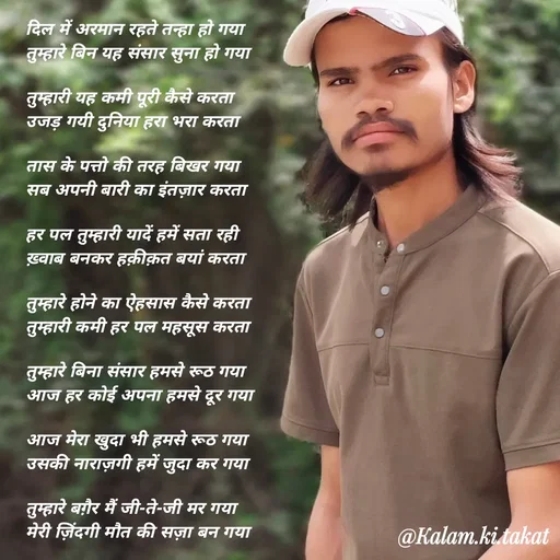 Quote by kalam.ki.takat - दिल में अरमान रहते तन्हा हो गया
तुम्हारे बिन यह संसार सुना हो गया

तुम्हारी यह कमी पूरी कैसे करता
उजड़ गयी दुनिया हरा भरा करता

तास के पत्तो की तरह बिखर गया
सब अपनी बारी का इंतज़ार करता

हर पल तुम्हारी यादें हमें सता रही
ख़्वाब बनकर हक़ीक़त बयां करता

तुम्हारे होने का ऐहसास कैसे करता
तुम्हारी कमी हर पल महसूस करता

तुम्हारे बिना संसार हमसे रूठ गया
आज हर कोई अपना हमसे दूर गया

आज मेरा खुदा भी हमसे रूठ गया
उसकी नाराज़गी हमें जुदा कर गया

तुम्हारे बग़ैर मैं जी-ते-जी मर गया
मेरी ज़िंदगी मौत की सज़ा बन गया - Made using Quotes Creator App, Post Maker App