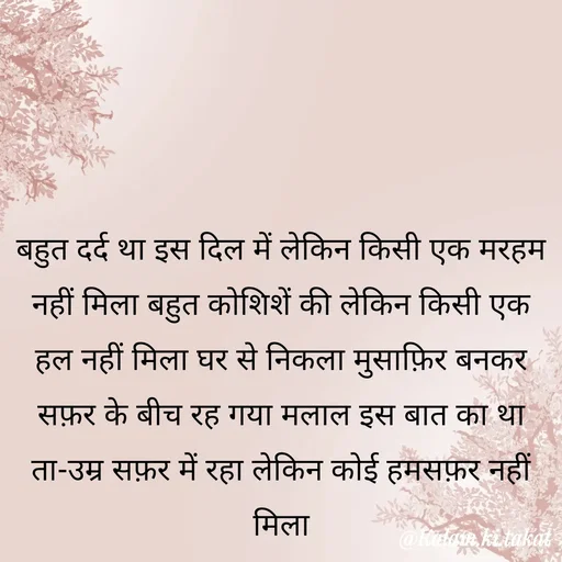 Quote by kalam.ki.takat - बहुत दर्द था इस दिल में लेकिन किसी एक मरहम नहीं मिला बहुत कोशिशें की लेकिन किसी एक हल नहीं मिला घर से निकला मुसाफ़िर बनकर सफ़र के बीच रह गया मलाल इस बात का था ता-उम्र सफ़र में रहा लेकिन कोई हमसफ़र नहीं मिला - Made using Quotes Creator App, Post Maker App