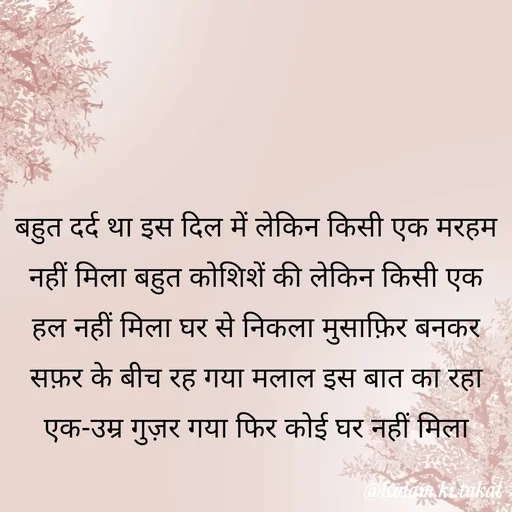 Quote by kalam.ki.takat - बहुत दर्द था इस दिल में लेकिन किसी एक मरहम नहीं मिला बहुत कोशिशें की लेकिन किसी एक हल नहीं मिला घर से निकला मुसाफ़िर बनकर सफ़र के बीच रह गया मलाल इस बात का रहा एक-उम्र गुज़र गया फिर कोई घर नहीं मिला - Made using Quotes Creator App, Post Maker App