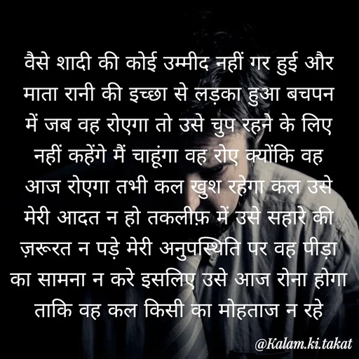 Quote by kalam.ki.takat - वैसे शादी की कोई उम्मीद नहीं गर हुई और माता रानी की इच्छा से लड़का हुआ बचपन में जब वह रोएगा तो उसे चुप रहने के लिए नहीं कहेंगे मैं चाहूंगा वह रोए क्योंकि वह आज रोएगा तभी कल खुश रहेगा कल उसे मेरी आदत न हो तकलीफ़ में उसे सहारे की ज़रूरत न पड़े मेरी अनुपस्थिति पर वह पीड़ा का सामना न करे इसलिए उसे आज रोना होगा ताकि वह कल किसी का मोहताज न रहे - Made using Quotes Creator App, Post Maker App