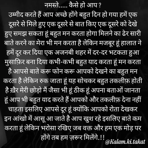 Quote by kalam.ki.takat - नमस्ते..... कैसे हो आप ?
उम्मीद करते हैं आप अच्छे होंगे बहुत दिन हो गया हमें एक दूसरे से मिले हुए एक दूसरे से बात किए एक दूसरे को देखे हुए समझ सकता हूं बहुत मन करता होगा मिलने का ढेर सारी बाते करने का मेरा भी मन करता है लेकिन मजबूर हूं हालात ने हमें दूर कर दिया एक अजनबी शहर में दर-दर भटकता हुआ मुसाफ़िर बना दिया कभी-कभी बहुत याद करता हूं मन करता है आपसे बाते करू फोन करू आपको देखने का बहुत मन करता है लेकिन रुक जाता हूं यह सोचकर बहुत तकलीफ़ होती है ख़ैर मेरी छोड़ो मैं जैसा भी हूं ठीक हूं अपना बताओं जानता हूं आप भी बहुत याद करते हैं आपको और तकलीफ़ देना नहीं चाहता इसलिए आपसे दूर हूं क्योंकि आपको रोता देखकर इन आंखो में आसू आ जाते है आप खुश रहे इसलिए बाते कम करता हूं लेकिन भरोसा रखिए जब वक्त और हम एक मोड़ पर होंगे तब हम ज़रूर मिलेंगे.!! - Made using Quotes Creator App, Post Maker App