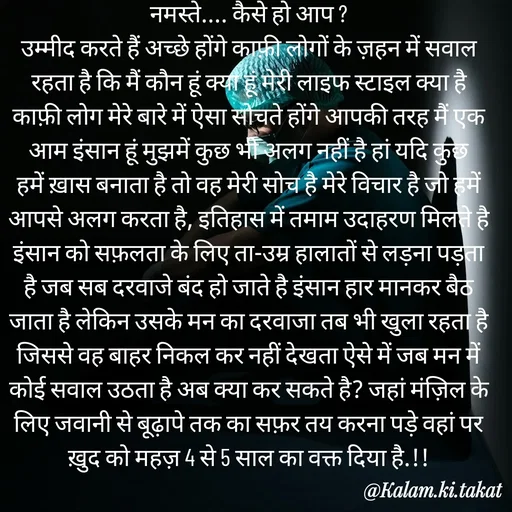 Quote by kalam.ki.takat - नमस्ते.... कैसे हो आप ?
उम्मीद करते हैं अच्छे होंगे काफ़ी लोगों के ज़हन में सवाल रहता है कि मैं कौन हूं क्या हूं मेरी लाइफ स्टाइल क्या है काफ़ी लोग मेरे बारे में ऐसा सोचते होंगे आपकी तरह मैं एक आम इंसान हूं मुझमें कुछ भी अलग नहीं है हां यदि कुछ हमें ख़ास बनाता है तो वह मेरी सोच है मेरे विचार है जो हमें आपसे अलग करता है, इतिहास में तमाम उदाहरण मिलते है इंसान को सफ़लता के लिए ता-उम्र हालातों से लड़ना पड़ता है जब सब दरवाजे बंद हो जाते है इंसान हार मानकर बैठ जाता है लेकिन उसके मन का दरवाजा तब भी खुला रहता है जिससे वह बाहर निकल कर नहीं देखता ऐसे में जब मन में कोई सवाल उठता है अब क्या कर सकते है? जहां मंज़िल के लिए जवानी से बूढ़ापे तक का सफ़र तय करना पड़े वहां पर ख़ुद को महज़ 4 से 5 साल का वक्त दिया है.!! - Made using Quotes Creator App, Post Maker App