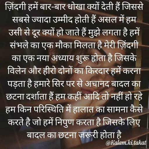 Quote by kalam.ki.takat - ज़िंदगी हमें बार-बार धोखा क्यों देती हैं जिससे सबसे ज्यादा उम्मीद होती हैं असल में हम उसी से दूर क्यों हो जाते हैं मुझे लगता है हमें संभले का एक मौका मिलता है मेरी ज़िंदगी का एक नया अध्याय शुरू होता है जिसके विलेन और हीरो दोनों का किरदार हमें करना पड़ता है हमारे सिर पर से अचानद बादल का छटना दर्शाता हैं हम कहीं आदि तो नहीं हो रहे हम किन परिस्थिति में हालात का सामना कैसे करते है जो हमें निपुण करता है जिसके लिए बादल का छटना जरूरी होता है - Made using Quotes Creator App, Post Maker App