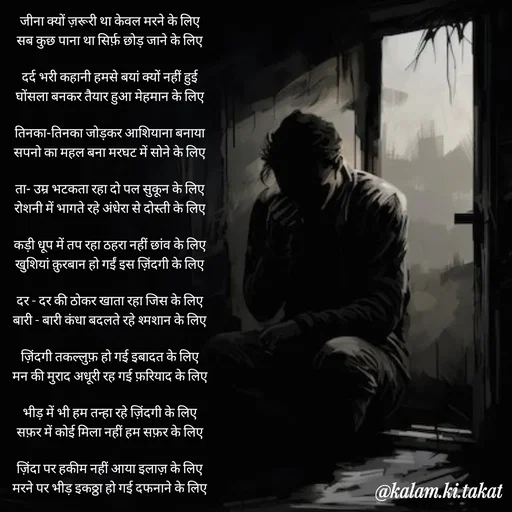 Quote by kalam.ki.takat - जीना क्यों ज़रूरी था केवल मरने के लिए
सब कुछ पाना था सिर्फ़ छोड़ जाने के लिए

दर्द भरी कहानी हमसे बयां क्यों नहीं हुई
घोंसला बनकर तैयार हुआ मेहमान के लिए

तिनका-तिनका जोड़कर आशियाना बनाया
सपनो का महल बना मरघट में सोने के लिए

ता- उम्र भटकता रहा दो पल सुकून के लिए
रोशनी में भागते रहे अंधेरा से दोस्ती के लिए

कड़ी धूप में तप रहा ठहरा नहीं छांव के लिए
खुशियां क़ुरबान हो गईं इस ज़िंदगी के लिए

दर - दर की ठोकर खाता रहा जिस के लिए
बारी - बारी कंधा बदलते रहे श्मशान के लिए

ज़िंदगी तकल्लुफ़ हो गई इबादत के लिए
मन की मुराद अधूरी रह गई फ़रियाद के लिए

भीड़ में भी हम तन्हा रहे ज़िंदगी के लिए
सफ़र में कोई मिला नहीं हम सफ़र के लिए

ज़िंदा पर हकीम नहीं आया इलाज़ के लिए
मरने पर भीड़ इकठ्ठा हो गई दफनाने के लिए

कुछ बाते रह गई जिंदगी को सुनने के लिए
मोती टूटके बिखर गई एक माला बनाने के लिए - Made using Quotes Creator App, Post Maker App