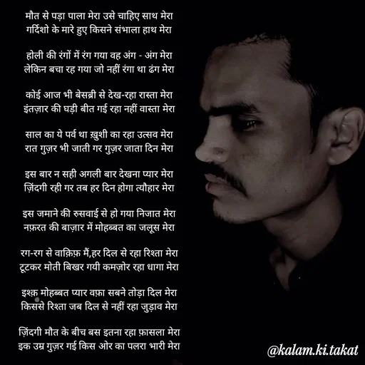 Quote by kalam.ki.takat - मौत से पड़ा पाला मेरा उसे चाहिए साथ मेरा
गर्दिशो के मारे हुए किसने संभाला हाथ मेरा

होली की रंगों में रंग गया वह अंग - अंग मेरा
लेकिन बचा रह गया जो नहीं रंगा था ढंग मेरा

कोई आज भी बेसब्री से देख-रहा रास्ता मेरा
इंतज़ार की घड़ी बीत गई रहा नहीं वास्ता मेरा

साल का ये पर्व था ख़ुशी का रहा उत्सव मेरा
रात गुज़र भी जाती गर गुज़र जाता दिन मेरा

इस बार न सही अगली बार देखना प्यार मेरा
ज़िंदगी रही गर तब हर दिन होगा त्यौहार मेरा

इस जमाने की रुसवाई से हो गया निजात मेरा
नफ़रत की बाज़ार में मोहब्बत का जलूस मेरा

रग-रग से वाक़िफ़ मैं,हर दिल से रहा रिश्ता मेरा
टूटकर मोती बिखर गयी कमज़ोर रहा धागा मेरा

इश्क़ मोहब्बत प्यार वफ़ा सबने तोड़ा दिल मेरा
किससे रिश्ता जब दिल से नहीं रहा जुड़ाव मेरा

ज़िंदगी मौत के बीच बस इतना रहा फ़ासला मेरा
इक उम्र गुज़र गई किस ओर का पलरा भारी मेरा - Made using Quotes Creator App, Post Maker App