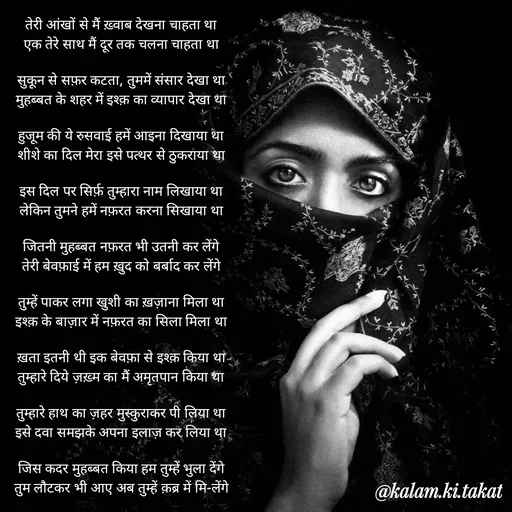 Quote by kalam.ki.takat - तेरी आंखों से मैं ख़्वाब देखना चाहता था
एक तेरे साथ मैं दूर तक चलना चाहता था

सुकून से सफ़र कटता, तुममें संसार देखा था
मुहब्बत के शहर में इश्क़ का व्यापार देखा था

हुजूम की ये रुसवाई हमें आइना दिखाया था
शीशे का दिल मेरा इसे पत्थर से ठुकराया था

इस दिल पर सिर्फ़ तुम्हारा नाम लिखाया था
लेकिन तुमने हमें नफ़रत करना सिखाया था

जितनी मुहब्बत नफ़रत भी उतनी कर लेंगे
तेरी बेवफ़ाई में हम ख़ुद को बर्बाद कर लेंगे

तुम्हें पाकर लगा खुशी का ख़ज़ाना मिला था
इश्क़ के बाज़ार में नफ़रत का सिला मिला था

ख़ता इतनी थी इक बेवफ़ा से इश्क़ किया था
तुम्हारे दिये ज़ख़्म का मैं अमृतपान किया था

तुम्हारे हाथ का ज़हर मुस्कुराकर पी लिया था
इसे दवा समझके अपना इलाज़ कर लिया था

जिस कदर मुहब्बत किया हम तुम्हें भुला देंगे
तुम लौटकर भी आए अब तुम्हें क़ब्र में मि-लेंगे - Made using Quotes Creator App, Post Maker App