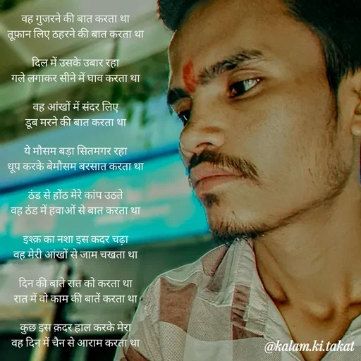 Quote by kalam.ki.takat - वह गुजरने की बात करता था
तूफ़ान लिए ठहरने की बात करता था

दिल में उसके उबार रहा
गले लगाकर सीने में घाव करता था

वह आंखों में संदर लिए
डूब मरने की बात करता था

ये मौसम बड़ा सितमगर रहा
धूप करके बेमौसम बरसात करता था

ठंड से होंठ मेरे कांप उठते
वह ठंड में हवाओं से बात करता था

इश्क़ का नशा इस कदर चढ़ा
वह मेरी आंखों से जाम चखता था

दिन की बाते रात को करता था
रात में वो काम की बातें करता था

कुछ इस क़दर हाल करके मेरा
वह दिन में चैन से आराम करता था - Made using Quotes Creator App, Post Maker App