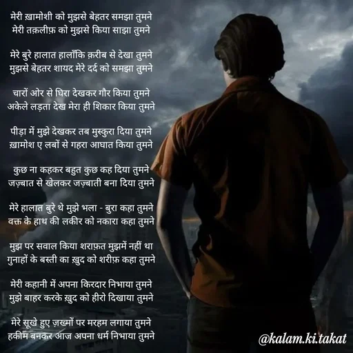 Quote by kalam.ki.takat - मेरी ख़ामोशी को मुझसे बेहतर समझा तुमने
मेरी तक़लीफ़ को मुझसे किया साझा तुमने

मेरे बुरे हालात हालाँकि क़रीब से देखा तुमने
मुझसे बेहतर शायद मेरे दर्द को समझा तुमने

चारों ओर से घिरा देखकर गौर किया तुमने
अकेले लड़ता देख मेरा ही शिकार किया तुमने

पीड़ा में मुझे देखकर तब मुस्कुरा दिया तुमने
ख़ामोश ए लबों से गहरा आघात किया तुमने

कुछ ना कहकर बहुत कुछ कह दिया तुमने
जज़्बात से खेलकर जज़्बाती बना दिया तुमने

मेरे हालात बुरे थे मुझे भला - बुरा कहा तुमने
वक्त के हाथ की लकीर को नकारा कहा तुमने

मुझ पर सवाल किया शराफ़त मुझमें नहीं था
गुनाहों के बस्ती का ख़ुद को शरीफ़ कहा तुमने

मेरी कहानी में अपना किरदार निभाया तुमने
मुझे बाहर करके ख़ुद को हीरो दिखाया तुमने

मेरे सूखे हुए ज़ख्मों पर मरहम लगाया तुमने
हकीम बनकर आज अपना धर्म निभाया तुमने - Made using Quotes Creator App, Post Maker App