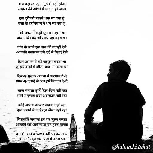 Quote by kalam.ki.takat - सच कह रहा हूं.. , मुझसे नहीं होता
आफ़त की आंधी में चला नहीं जाता

इस दूरी को नापते थक सा गया हूं
वक्त के दरमियान मैं थम सा गया हूं

लंबे सफ़र में कड़ी धूप का पहरा था
पांव नीचे छांव थी सरपे धूप गहरा था

पांव के छाले इस बात की गवाही देते
आपकी नज़ाकत हमें दर्द से रिहाई देते

दिल उस कमी को महसूस करता था
तुम्हारे बाहों में जीता यादों में मरता था

दिल-ए-मुज़्तर अपना ये फ़रमान दे-दे
शाम-ए-दवाई से अब हमें निजात दे-दे

आज बताता तुम्हें दिल-दिल नहीं रहा
सीने में ज़ख़्म दवा असरदार नहीं रहा

कोई अपना बनकर अपना नहीं रहा
इस जमाने में कोई तुम जैसा नहीं रहा

सितमगर ज़माना हम पर जुल्म करता
आपकी सर-ज़मीन पर वह हुक्म करता

जरा सी बात बरदाश्त नहीं पर करता था
वक्त की तेज़ रफ़्तार से मैं डरता था

 - Made using Quotes Creator App, Post Maker App
