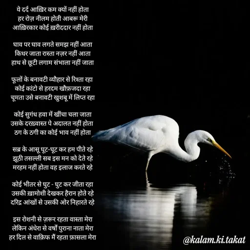 Quote by kalam.ki.takat - ये दर्द आख़िर कम क्यों नहीं होता
हर रोज़ नीलम होती आबरू मेरी
आख़िरकार कोई ख़रीददार नहीं होता

घाव पर घाव लगते समझ नहीं आता
किधर जाता रास्ता नज़र नहीं आता
हाथ से छूटी लगाम संभाला नहीं जाता

फूलों के बनावटी व्यौहार से रिश्ता रहा 
कोई कांटो से हरदम खौफ़जदा रहा
चूमता उसे बनावटी खुशबू में लिप्त रहा

कोई सुगंध हवा में खींचा चला जाता
उसके दरख़्वास्त पे अदालत नहीं होता 
ठग के ठगी का कोई भाव नहीं होता

सब्र के आसू घूट-घूट कर हम पीते रहे
झूठी तसल्ली सब इस मन को देते रहे
मरहम नहीं होता वह इलाज करते रहे

कोई भीतर से घुट - घुट कर जीता रहा
उसकी ख़ामोशी देखकर हैरान होते रहे
दरिद्र आंखों से उसकी ओर निहारते रहे

इस रोशनी से ज़रूर रहता वास्ता मेरा
लेकिन अंधेरा से वर्षों पुराना नाता मेरा
हर दिल से वाक़िफ मैं रहता फ़ासला मेरा - Made using Quotes Creator App, Post Maker App