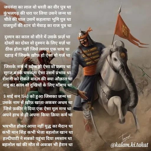 Quote by kalam.ki.takat - जयवंता का लाल वो धरती का वीर पुत्र था
कुंभलगढ़ की धरा पर लिया उसने जन्म था
चीते की चाल उसमें कहलाया भूमि पुत्र था
राजपूतों की शान वो मेवाड़ का राज पुत्र था

दुश्मन का काल वो सीने में उसके फ़र्ज़ था
दोस्तों का दोस्त वो दुश्मन के लिए मर्ज़ था
ठीक होता नहीं जिसे लगता एक घाव था
दहाड़ में जिसके ख़ौफ़ हो ऐसा वो गर्ज था

जिसके नाम में ख़ौफ हो ऐसा वो प्रताप था
सूरज बनके चमकता ऐसा उसमें प्रभाव था
रोशनी को रोकते बादल की क्या औक़ात था
शत्रु का काल वो दुखियों के लिए माँबाप था

9 माई सन 1540 को हुआ जिसका जन्म था
उसके नाम से ख़ौफ़ खाता अकबर अधम था
जिसे फ़कीर ने दिया एक ऐसा मूल मन्त्र था
अपने हाथ से ही अपना किया क्रिया कर्म था

भयभीत होकर आया नहीं युद्ध का मैदान था
कभी मान सिंह कभी भेजा बहलोल खान था
हल्दीघाटी ने सबको पहुंचा दिया श्मशान था
बहलोल खां की मौत से अकबर भी हैरान था - Made using Quotes Creator App, Post Maker App