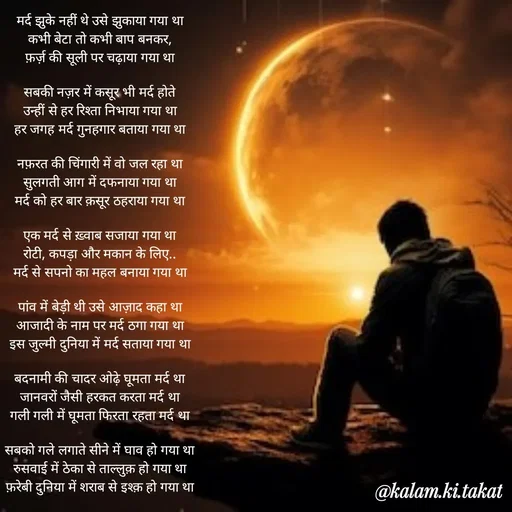 Quote by kalam.ki.takat - मर्द झुके नहीं थे उसे झुकाया गया था
कभी बेटा तो कभी बाप बनकर,
फ़र्ज़ की सूली पर चढ़ाया गया था

सबकी नज़र में कसूर भी मर्द होते
उन्हीं से हर रिश्ता निभाया गया था
हर जगह मर्द गुनहगार बताया गया था

नफ़रत की चिंगारी में वो जल रहा था
सुलगती आग में दफनाया गया था
मर्द को हर बार क़सूर ठहराया गया था

एक मर्द से ख़्वाब सजाया गया था
रोटी, कपड़ा और मकान के लिए..
मर्द से सपनो का महल बनाया गया था

पांव में बेड़ी थी उसे आज़ाद कहा था
आजादी के नाम पर मर्द ठगा गया था
इस जुल्मी दुनिया में मर्द सताया गया था

बदनामी की चादर ओढ़े घूमता मर्द था
जानवरों जैसी हरकत करता मर्द था
गली गली में घूमता फिरता रहता मर्द था

सबको गले लगाते सीने में घाव हो गया था
रुसवाई में ठेका से ताल्लुक़ हो गया था
फ़रेबी दुनिया में शराब से इश्क़ हो गया था - Made using Quotes Creator App, Post Maker App