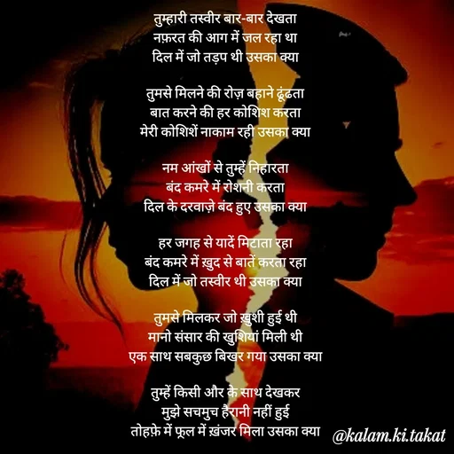 Quote by kalam.ki.takat - तुम्हारी तस्वीर बार-बार देखता
नफ़रत की आग में जल रहा था
दिल में जो तड़प थी उसका क्या

तुमसे मिलने की रोज़ बहाने ढूंढता
बात करने की हर कोशिश करता
मेरी कोशिशें नाकाम रही उसका क्या

नम आंखों से तुम्हें निहारता
बंद कमरे में रोशनी करता
दिल के दरवाज़े बंद हुए उसका क्या

हर जगह से यादें मिटाता रहा
बंद कमरे में ख़ुद से बातें करता रहा
दिल में जो तस्वीर थी उसका क्या

तुमसे मिलकर जो ख़ुशी हुई थी
मानो संसार की खुशियां मिली थी
एक साथ सबकुछ बिखर गया उसका क्या

तुम्हें किसी और के साथ देखकर
मुझे सचमुच हैरानी नहीं हुई
तोहफ़े में फूल में ख़ंजर मिला उसका क्या - Made using Quotes Creator App, Post Maker App