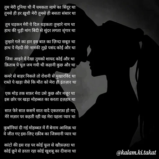 Quote by kalam.ki.takat - तुम मेरी दुनिया थी मैं चमकता माथे का सिंदूर था
तुमसे ही हर ख़ुशी मेरी तुमसे ही बसता संसार था

तुम धड़कन मेरी ये दिल धड़कता तुम्हारे नाम था
हाथ की चुड़ी मांग बिंदी से सुंदर लगता शृंगार था

तुम्हारे गले का हार इस बात का ज़िन्दा सबूत था
हाथ पे मेंहदी मेरे नामकी तुझे पसंद कोई और था

जिस आइने में देखा तुमको शायद कोई और था
क़िताब पे धूल जम गयी थी कहानी कुछ और था

कमरे से बाहर निकले तो रोशनी से मुखारविंद था
रास्ते पे खड़ा जैसे कि मौत को मेरा ही इंतज़ार था

एक मोड़ तक सफ़र मेरा उसे कुछ और मज़ूर था
इस छोर पर खड़ा मोहब्बत का करता इज़हार था

सात फेरे सात कसमें सात वादे एकतरफ़ा हो गए
मेरे मज़ार पर कहती रही वह मेरा पहला प्यार था

कुर्बानियां दी गई मोहब्बत में मैं बेनाम आशिक़ था
वे जीत गए इस-लिए रक़ीब का जिस्मानी प्यार था

कांटो की इस राह पर कोई फूल से खौफ़ज़दा था 
कोई छूने से डरता रहा कोई खुशबू का दीवाना था - Made using Quotes Creator App, Post Maker App