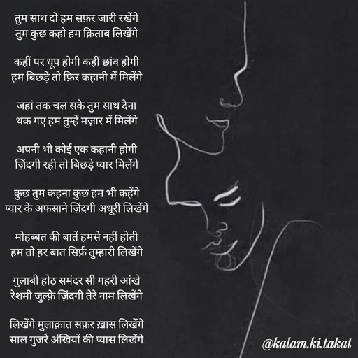 Quote by kalam.ki.takat - तुम साथ दो हम सफ़र जारी रखेंगे
तुम कुछ कहो हम क़िताब लिखेंगे

कहीं पर धूप होगी कहीं छांव होगी
हम बिछड़े तो फ़िर कहानी में मिलेंगे

जहां तक चल सके तुम साथ देना
थक गए हम तुम्हें मज़ार में मिलेंगे

अपनी भी कोई एक कहानी होगी
ज़िंदगी रही तो बिछड़े प्यार मिलेंगे

कुछ तुम कहना कुछ हम भी कहेंगे
प्यार के अफसाने ज़िंदगी अधूरी लिखेंगे

मोहब्बत की बातें हमसे नहीं होती
हम तो हर बात सिर्फ़ तुम्हारी लिखेंगे

गुलाबी होठ समंदर सी गहरी आंखे
रेशमी जुल्फ़े ज़िंदगी तेरे नाम लिखेंगे

लिखेंगे मुलाक़ात सफ़र ख़ास लिखेंगे
साल गुजरे अंखियों की प्यास लिखेंगे - Made using Quotes Creator App, Post Maker App