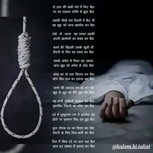 Quote by kalam.ki.takat - दो हाथ की रस्सी गले में फिट बैठा
घर का लाडला फाँसी से झूल बैठा

उसकी चीखें चार दिवारी में कैद थी
वह ख़ुद को आज ख़ामोश कर बैठा

पंखे  से  लटक  रहा मय्यत उसकी
अपनी ख़ामोशी का सबब बन बैठा

कमरे की खिड़की उसके खुली थी
रौशनी के लिए वह रास्ता बन बैठा

कबसे अंधेरा से रिश्ता रहा उसका
आज ख़ुद को अंधेरा से जोड़ बैठा

आंख का वो तारा सितारा बन बैठा
सीने बिच घाव का इलाज़ कर बैठा

कमरे की आवाज़ हम-दर्द बन गई
ख़ुद से ख़ुद को मैंने जुदा कर बैठा

वह सभी मुश्किलें आसान कर बैठा
मुसाफ़िर ज़िंदगी का सौदा कर बैठा

दर्द में मुस्कुराता ग़म में ख़ामोश रहा
होठों पर मुस्कान लिए हल ढूंढ बैठा

कुल दीपक घर का चिराग़ बन बैठा
रौशनी के लिए दिया-बाती बन बैठा

दिल में छिपा दर्द का हाल कह बैठा
आज इन सबका मैं इलाज़ कर बैठा - Made using Quotes Creator App, Post Maker App