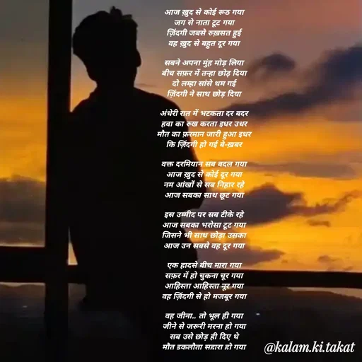 Quote by kalam.ki.takat - आज ख़ुद से कोई रूठ गया
जग से नाता टूट गया
ज़िंदगी जबसे रुख़सत हुई
वह ख़ुद से बहुत दूर गया

सबने अपना मुंह मोड़ लिया
बीच सफ़र में तन्हा छोड़ दिया
दो लम्हा सांसे थम गई
ज़िंदगी ने साथ छोड़ दिया

अंधेरी रात में भटकता दर बदर
हवा का रुख करता इधर उधर
मौत का फ़रमान जारी हुआ इधर
कि ज़िंदगी हो गई बे-ख़बर

वक्त दरमियान सब बदल गया
आज ख़ुद से कोई दूर गया
नम आंखों से सब निहार रहे
आज सबका साथ छूट गया

इस उम्मीद पर सब टीके रहे
आज सबका भरोसा टूट गया
जिसने भी साथ छोड़ा उसका
आज उन सबसे वह दूर गया

एक हादसे बीच मारा गया
सफ़र में हो चुकना चूर गया
आहिस्ता आहिस्ता नूर गया
वह ज़िंदगी से हो मजबूर गया

वह जीना.. तो भूल ही गया
जीने से जरूरी मरना हो गया
सब उसे छोड़ ही दिए थे
मौत इकलौता सहारा हो गया - Made using Quotes Creator App, Post Maker App