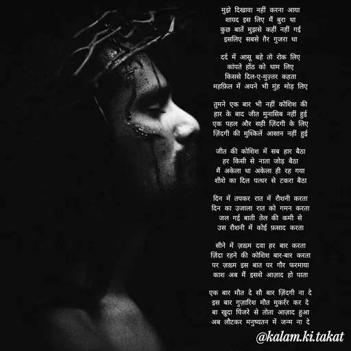 Quote by kalam.ki.takat - मुझे दिखावा नहीं करना आया
शायद इस लिए मैं बुरा था
कुछ बातें मुझसे कहीं नहीं गई
इसलिए सबसे ग़ैर गुजरा था

दर्द में आसू बहे तो रोक लिए
कांपते होंठ को थाम लिए
किससे दिल-ए-मुज़्तर कहता
महफ़िल में अपने भी मुंह मोड़ लिए

तुमने एक बार भी नहीं कोशिश की
हार के बाद जीत मुनासिब नहीं हुई
एक पहल और सही ज़िंदगी के लिए
ज़िंदगी की मुश्किलें आसान नहीं हुई

जीत की कोशिश में सब हार बैठा
हर किसी से नाता जोड़ बैठा
मैं अकेला था अकेला ही रह गया
शीशे का दिल पत्थर से टकरा बैठा

दिन में तपकर रात में रौशनी करता
दिन का उजाला रात को गमन करता
जल गई बाती तेल की कमी से
उस रौशनी में कोई फ़साद करता

सीने में ज़ख़्म दवा हर बार करता
ज़िंदा रहने की कोशिश बार-बार करता
पर ज़ख़्म इस बात पर गौर फरमाया
काश अब मैं इससे आज़ाद हो पाता

एक बार मौत दे सौ बार ज़िंदगी ना दे
इस बार गुज़ारिश मौत मुकर्रर कर दे
बा खुदा पिंजरे से तोता आज़ाद हुआ
अब लौटकर मनुष्यतन में जन्म ना दे - Made using Quotes Creator App, Post Maker App