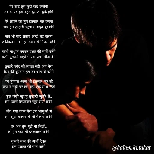 Quote by kalam.ki.takat - मेरे बाद तुम मुझे याद करोगी
तब शायद हम बहुत दूर जा चुके होंगे

मेरे लौटने का तुम इंतज़ार मत करना
अब हम तुम्हारी पहुंच से बहुत दूर होंगे

जब भी याद सताएं आंखे बंद करना
हक़ीक़त में न सही ख़्वाब में मिलते रहेंगे

कभी माशूक बनकर इश्क़ की बातें करेंगे
कभी तुम्हारी बाहों में एक उमर बीता देंगे

तुम्हारे बग़ैर जी लगता नहीं अब मेरा
दिन की शुरवात हम हर शाम से करेंगे

हम तुम्हारा आज भी इंतज़ार कर रहे
यहां न सही पर हम वहां एक साथ रहेंगे

फूल जैसी खुशबू तुम्हारी जुल्फें से..
हम उससे लिपटकर ख़ूब रोया करेंगे

भीग गया बदन मेरा इन आसुंओ से
हम सूखे तालाब में भी सैलाब करेंगे

ग़र अब तुम मुझे ना मिली..
तो हम वहां भी दरख्वास्त करेंगे

तुम्हारे नाम की अर्ज़ी देकर
हम इंसाफ़ की बात करेंगे - Made using Quotes Creator App, Post Maker App