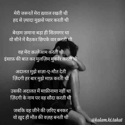 Quote by kalam.ki.takat - मेरी जरूरतें मेरा ख़्याल रखती थी
हद से ज़्यादा मुझसे प्यार करती थी

बेरहम ज़माना बड़ा ही सितमगर था
वो सीने में बैठकर छिपके वार करती थी

वह मेरा क़त्लेआम करती थी
इंसाफ़ की बात कर मुलज़िम मुकर्रर करती थी

अदालत मुझे सज़ा-ए-मौत देती
ज़िंदगी हर बार मुझे माफ़ करती थी

उसकी अदालत में माफ़ीनामा नहीं था
ज़िंदगी के नाम पर वह सौदा करती थी

जबकि वह जीने की ज़रिए बनकर
वो ख़ुद ही मौत की वज़ह बनती थी - Made using Quotes Creator App, Post Maker App