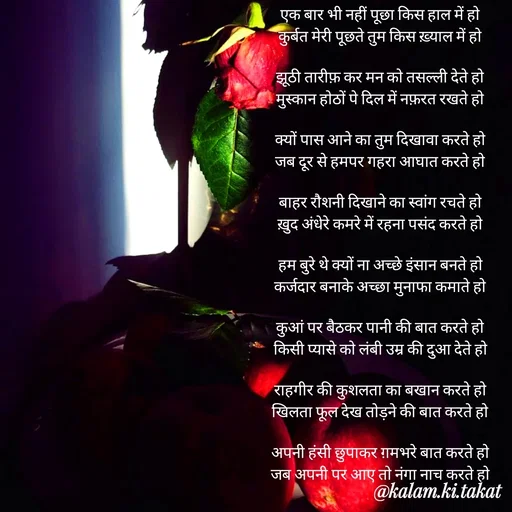 Quote by kalam.ki.takat - एक बार भी नहीं पूछा किस हाल में हो
कुर्बत मेरी पूछते तुम किस ख़्याल में हो

झूठी तारीफ़ कर मन को तसल्ली देते हो
मुस्कान होठों पे दिल में नफ़रत रखते हो

क्यों पास आने का तुम दिखावा करते हो
जब दूर से हमपर गहरा आघात करते हो

बाहर रौशनी दिखाने का स्वांग रचते हो
ख़ुद अंधेरे कमरे में रहना पसंद करते हो

हम बुरे थे क्यों ना अच्छे इंसान बनते हो
कर्जदार बनाके अच्छा मुनाफा कमाते हो

कुआं पर बैठकर पानी की बात करते हो
किसी प्यासे को लंबी उम्र की दुआ देते हो

राहगीर की कुशलता का बखान करते हो
खिलता फूल देख तोड़ने की बात करते हो

अपनी हंसी छुपाकर ग़मभरे बात करते हो
जब अपनी पर आए तो नंगा नाच करते हो - Made using Quotes Creator App, Post Maker App