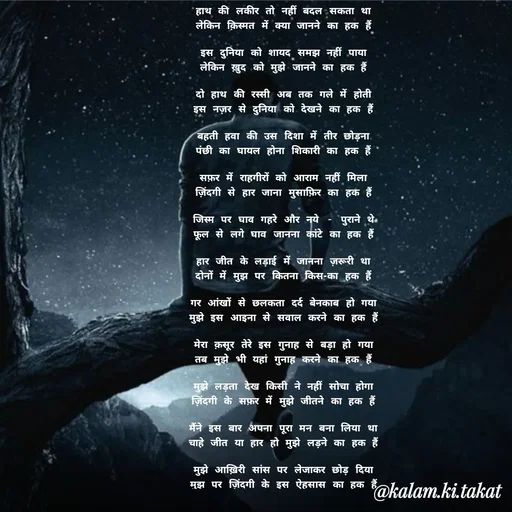 Quote by kalam.ki.takat - हाथ की लकीर तो नहीं बदल सकता था
लेकिन क़िस्मत में क्या जानने का हक हैं

इस दुनिया को शायद समझ नहीं पाया
लेकिन ख़ुद को मुझे जानने का हक हैं

दो हाथ की रस्सी अब तक गले में होती
इस नज़र से दुनिया को देखने का हक हैं

बहती हवा की उस दिशा में तीर छोड़ना
पंछी का घायल होना शिकारी का हक हैं

सफ़र में राहगीरों को आराम नहीं मिला
ज़िंदगी से हार जाना मुसाफ़िर का हक हैं

जिस्म पर घाव गहरे और नये - पुराने थे
फूल से लगे घाव जानना कांटे का हक हैं

हार जीत के लड़ाई में जानना ज़रूरी था
दोनों में मुझ पर कितना किस-का हक हैं

गर आंखों से छलकता दर्द बेनकाब हो गया
मुझे इस आइना से सवाल करने का हक हैं

मेरा क़सूर तेरे इस गुनाह से बड़ा हो गया
तब मुझे भी यहां गुनाह करने का हक हैं

मुझे लड़ता देख किसी ने नहीं सोचा होगा
ज़िंदगी के सफ़र में मुझे जीतने का हक हैं

मैंने इस बार अपना पूरा मन बना लिया था
चाहे जीत या हार हो मुझे लड़ने का हक हैं

मुझे आख़िरी सांस पर लेजाकर छोड़ दिया
मुझ पर ज़िंदगी के इस ऐहसास का हक हैं - Made using Quotes Creator App, Post Maker App