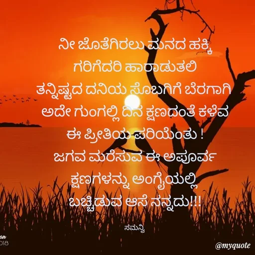 Quote by ಸಮನ್ವಿ - ನೀ ಜೊತೆಗಿರಲು ಮನದ ಹಕ್ಕಿ
ಗರಿಗೆದರಿ ಹಾರಾಡುತಲಿ
ತನ್ನಿಷ್ಟದ ದನಿಯ ಸೊಬಗಿಗೆ ಬೆರಗಾಗಿ 
ಅದೇ ಗುಂಗಲ್ಲಿ ದಿನ ಕ್ಷಣದಂತೆ ಕಳೆವ
ಈ ಪ್ರೀತಿಯ ಪರಿಯೆಂತು !
ಜಗವ ಮರೆಸುವ ಈ ಅಪೂರ್ವ
ಕ್ಷಣಗಳನ್ನು ಅಂಗೈಯಲ್ಲಿ 
ಬಚ್ಚಿಡುವ ಆಸೆ ನನ್ನದು!!!

ಸಮನ್ವಿ  - Made using Quotes Creator App, Post Maker App