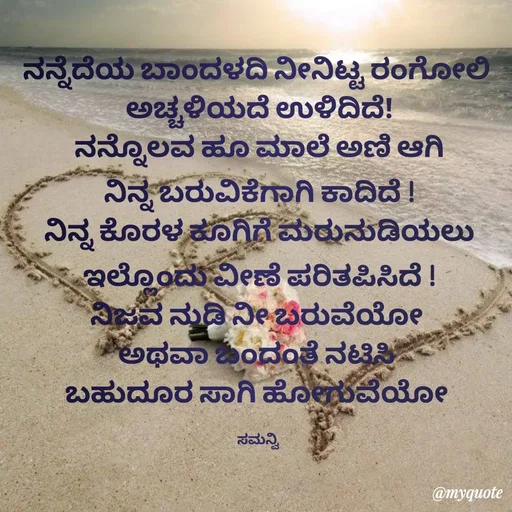 Quote by ಸಮನ್ವಿ - ನನ್ನೆದೆಯ ಬಾಂದಳದಿ ನೀನಿಟ್ಟ ರಂಗೋಲಿ 
ಅಚ್ಚಳಿಯದೆ ಉಳಿದಿದೆ!
ನನ್ನೊಲವ ಹೂ ಮಾಲೆ ಅಣಿ ಆಗಿ
ನಿನ್ನ ಬರುವಿಕೆಗಾಗಿ ಕಾದಿದೆ !
ನಿನ್ನ ಕೊರಳ ಕೂಗಿಗೆ ಮರುನುಡಿಯಲು
ಇಲ್ಲೊಂದು ವೀಣೆ ಪರಿತಪಿಸಿದೆ !
ನಿಜವ ನುಡಿ ನೀ ಬರುವೆಯೋ 
ಅಥವಾ ಬಂದಂತೆ ನಟಿಸಿ 
ಬಹುದೂರ ಸಾಗಿ ಹೋಗುವೆಯೋ 

ಸಮನ್ವಿ  - Made using Quotes Creator App, Post Maker App