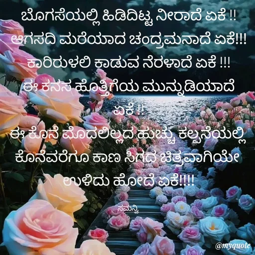 Quote by ಸಮನ್ವಿ - ಬೊಗಸೆಯಲ್ಲಿ ಹಿಡಿದಿಟ್ಟ ನೀರಾದೆ ಏಕೆ !!
ಆಗಸದಿ ಮರೆಯಾದ ಚಂದ್ರಮನಾದೆ ಏಕೆ!!!
ಕಾರಿರುಳಲಿ ಕಾಡುವ ನೆರಳಾದೆ ಏಕೆ !!!
ಈ ಕನಸ ಹೊತ್ತಿಗೆಯ ಮುನ್ನುಡಿಯಾದೆ ಏಕೆ !!
ಈ ಕೊನೆ ಮೊದಲಿಲ್ಲದ ಹುಚ್ಚು ಕಲ್ಪನೆಯಲ್ಲಿ 
ಕೊನೆವರೆಗೂ ಕಾಣ ಸಿಗದ ಚಿತ್ರವಾಗಿಯೇ 
ಉಳಿದು ಹೋದೆ ಏಕೆ!!!!

ಸಮನ್ವಿ  - Made using Quotes Creator App, Post Maker App