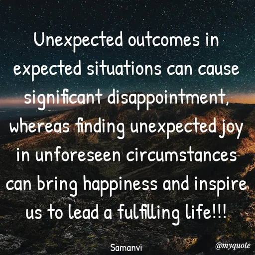 Quote by ಸಮನ್ವಿ - Unexpected outcomes in expected situations can cause significant disappointment, whereas finding unexpected joy in unforeseen circumstances can bring happiness and inspire us to lead a fulfilling life!!!

Samanvi - Made using Quotes Creator App, Post Maker App