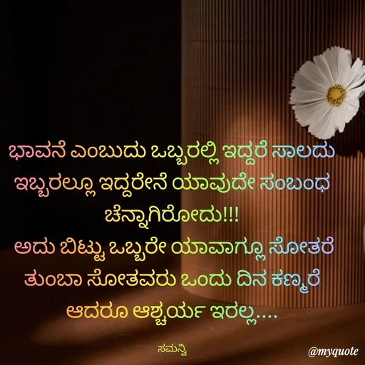 Quote by ಸಮನ್ವಿ - ಭಾವನೆ ಎಂಬುದು ಒಬ್ಬರಲ್ಲಿ ಇದ್ದರೆ ಸಾಲದು ಇಬ್ಬರಲ್ಲೂ ಇದ್ದರೇನೆ ಯಾವುದೇ ಸಂಬಂಧ ಚೆನ್ನಾಗಿರೋದು!!!
 ಅದು ಬಿಟ್ಟು ಒಬ್ಬರೇ ಯಾವಾಗ್ಲೂ ಸೋತರೆ ತುಂಬಾ ಸೋತವರು ಒಂದು ದಿನ ಕಣ್ಮರೆ ಆದರೂ ಆಶ್ಚರ್ಯ ಇರಲ್ಲ....

ಸಮನ್ವಿ - Made using Quotes Creator App, Post Maker App