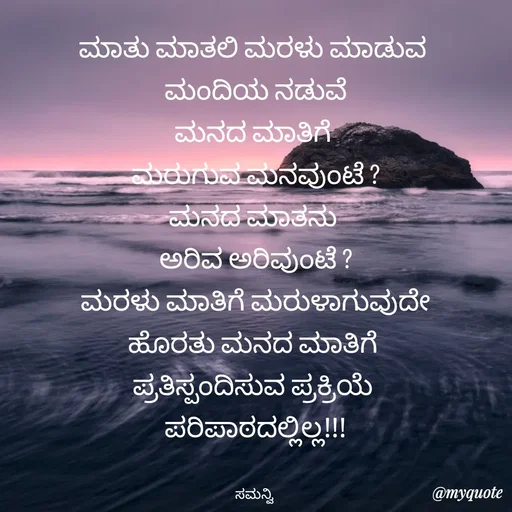 Quote by ಸಮನ್ವಿ - ಮಾತು ಮಾತಲಿ ಮರಳು ಮಾಡುವ 
ಮಂದಿಯ ನಡುವೆ
ಮನದ ಮಾತಿಗೆ 
ಮರುಗುವ ಮನವುಂಟೆ ?
ಮನದ ಮಾತನು 
ಅರಿವ ಅರಿವುಂಟೆ ?
ಮರಳು ಮಾತಿಗೆ ಮರುಳಾಗುವುದೇ
ಹೊರತು ಮನದ ಮಾತಿಗೆ 
ಪ್ರತಿಸ್ಪಂದಿಸುವ ಪ್ರಕ್ರಿಯೆ 
ಪರಿಪಾಠದಲ್ಲಿಲ್ಲ!!!


ಸಮನ್ವಿ  - Made using Quotes Creator App, Post Maker App