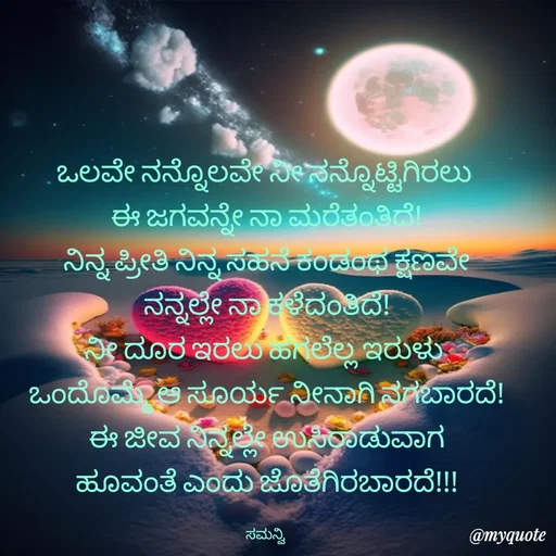 Quote by ಸಮನ್ವಿ - ಒಲವೇ ನನ್ನೊಲವೇ ನೀ ನನ್ನೊಟ್ಟಿಗಿರಲು 
ಈ ಜಗವನ್ನೇ ನಾ ಮರೆತಂತಿದೆ!
ನಿನ್ನ ಪ್ರೀತಿ ನಿನ್ನ ಸಹನೆ ಕಂಡಂಥ ಕ್ಷಣವೇ
ನನ್ನಲ್ಲೇ ನಾ ಕಳೆದಂತಿದೆ!
ನೀ ದೂರ ಇರಲು ಹಗಲೆಲ್ಲ ಇರುಳು 
ಒಂದೊಮ್ಮೆ ಆ ಸೂರ್ಯ ನೀನಾಗಿ ನಗಬಾರದೆ!
ಈ ಜೀವ ನಿನ್ನಲ್ಲೇ ಉಸಿರಾಡುವಾಗ
ಹೂವಂತೆ ಎಂದು ಜೊತೆಗಿರಬಾರದೆ!!!

ಸಮನ್ವಿ  - Made using Quotes Creator App, Post Maker App