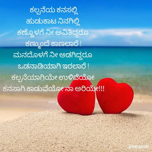 Quote by ಸಮನ್ವಿ - ಕಲ್ಪನೆಯ ಕನಸಲ್ಲಿ
ಹುಡುಕಾಟ ನಿನಗಿಲ್ಲಿ 
ಕಣ್ಣೊಳಗೆ ನೀ ಅವಿತಿದ್ದರೂ 
ಕಣ್ಮುಂದೆ ಕಾಣಲಾರೆ !
ಮನದೊಳಗೆ ನೀ ಅಡಗಿದ್ದರೂ 
ಒಡನಾಡಿಯಾಗಿ ಇರಲಾರೆ !
ಕಲ್ಪನೆಯಾಗಿಯೇ ಉಳಿವೆಯೋ 
ಕನಸಾಗಿ ಕಾಡುವೆಯೋ ನಾ ಅರಿಯೇ!!!

ಸಮನ್ವಿ  - Made using Quotes Creator App, Post Maker App