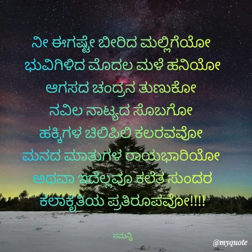Quote by ಸಮನ್ವಿ - ನೀ ಈಗಷ್ಟೇ ಬೀರಿದ ಮಲ್ಲಿಗೆಯೋ 
ಭುವಿಗಿಳಿದ ಮೊದಲ ಮಳೆ ಹನಿಯೋ
ಆಗಸದ ಚಂದ್ರನ ತುಣುಕೋ 
ನವಿಲ ನಾಟ್ಯದ ಸೊಬಗೋ 
ಹಕ್ಕಿಗಳ ಚಿಲಿಪಿಲಿ ಕಲರವವೋ 
ಮನದ ಮಾತುಗಳ ರಾಯಭಾರಿಯೋ 
ಅಥವಾ ಇದೆಲ್ಲವೂ ಕಲೆತ ಸುಂದರ
ಕಲಾಕೃತಿಯ ಪ್ರತಿರೂಪವೋ!!!!


ಸಮನ್ವಿ - Made using Quotes Creator App, Post Maker App