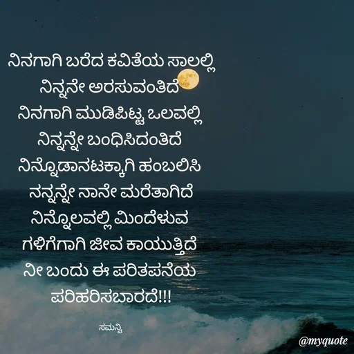 Quote by ಸಮನ್ವಿ - ನಿನಗಾಗಿ ಬರೆದ ಕವಿತೆಯ ಸಾಲಲ್ಲಿ
ನಿನ್ನನೇ ಅರಸುವಂತಿದೆ 
ನಿನಗಾಗಿ ಮುಡಿಪಿಟ್ಟ ಒಲವಲ್ಲಿ 
ನಿನ್ನನ್ನೇ ಬಂಧಿಸಿದಂತಿದೆ 
ನಿನ್ನೊಡಾನಟಕ್ಕಾಗಿ ಹಂಬಲಿಸಿ 
ನನ್ನನ್ನೇ ನಾನೇ ಮರೆತಾಗಿದೆ
ನಿನ್ನೊಲವಲ್ಲಿ ಮಿಂದೆಳುವ 
ಗಳಿಗೆಗಾಗಿ ಜೀವ ಕಾಯುತ್ತಿದೆ 
ನೀ ಬಂದು ಈ ಪರಿತಪನೆಯ 
ಪರಿಹರಿಸಬಾರದೆ!!!

ಸಮನ್ವಿ  - Made using Quotes Creator App, Post Maker App