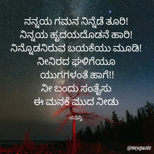Quote by ಸಮನ್ವಿ - ನನ್ನಯ ಗಮನ ನಿನ್ನೆಡೆ ತೂರಿ!
ನಿನ್ನಯ ಹೃದಯದೊಡನೆ ಹಾರಿ!
ನಿನ್ನೊಡನಿರುವ ಬಯಕೆಯು ಮೂಡಿ!
ನೀನಿರದ ಘಳಿಗೆಯೂ
 ಯುಗಗಳಂತೆ ಹಾಗೆ!!
ನೀ ಬಂದು ಸಂತೈಸು
ಈ ಮನಕೆ ಮುದ ನೀಡು

ಸಮನ್ವಿ  - Made using Quotes Creator App, Post Maker App