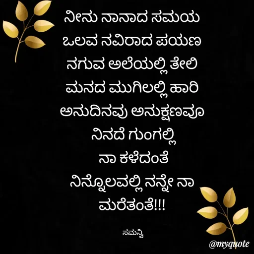 Quote by ಸಮನ್ವಿ - ನೀನು ನಾನಾದ ಸಮಯ 
ಒಲವ ನವಿರಾದ ಪಯಣ 
ನಗುವ ಅಲೆಯಲ್ಲಿ ತೇಲಿ 
ಮನದ ಮುಗಿಲಲ್ಲಿ ಹಾರಿ 
ಅನುದಿನವು ಅನುಕ್ಷಣವೂ 
ನಿನದೆ ಗುಂಗಲ್ಲಿ
ನಾ ಕಳೆದಂತೆ
ನಿನ್ನೊಲವಲ್ಲಿ ನನ್ನೇ ನಾ 
ಮರೆತಂತೆ!!! 

ಸಮನ್ವಿ  - Made using Quotes Creator App, Post Maker App