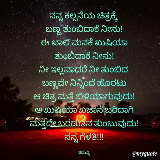 Quote by ಸಮನ್ವಿ - ನನ್ನ ಕಲ್ಪನೆಯ ಚಿತ್ರಕ್ಕೆ 
ಬಣ್ಣ ತುಂಬಿದಾಕೆ ನೀನು!
ಈ ಖಾಲಿ ಮನಕೆ ಖುಷಿಯಾ
ತುಂಬಿದಾಕೆ ನೀನು!
ನೀ ಇಲ್ಲವಾದರೆ ನೀ ತುಂಬಿದ 
ಬಣ್ಣವೇ ನಿನ್ನಿಂದೆ ಹೊರಟು
ಆ ಚಿತ್ರ ಮತ್ತೆ ಬಿಳಿಯಾಗುವುದು!
ಆ ಖುಷಿಯಾ ಖಜಾನೆ ಬರಿದಾಗಿ
ಮತ್ತದೇ ಬರಡುತನ ತುಂಬುವುದು!
ನನ್ನ ಗೆಳತಿ!!!

ಸಮನ್ವಿ  - Made using Quotes Creator App, Post Maker App