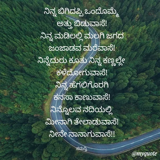 Quote by ಸಮನ್ವಿ - ನಿನ್ನ ಬಿಗಿದಪ್ಪಿ ಒಂದೊಮ್ಮೆ 
ಅತ್ತು ಬಿಡುವಾಸೆ!
ನಿನ್ನ ಮಡಿಲಲ್ಲಿ ಮಲಗಿ ಜಗದ
ಜಂಜಾಡವ ಮರೆವಾಸೆ!
ನಿನ್ನೆದುರು ಕೂತು ನಿನ್ನ ಕಣ್ಣಲ್ಲೇ 
ಕಳೆದೋಗುವಾಸೆ!
ನಿನ್ನ ಹೆಗಲಿಗೊರಗಿ
ಕನಸಾ ಕಾಣುವಾಸೆ!
ನಿನ್ನೊಲವ ನದಿಯಲ್ಲಿ 
ಮೀನಾಗಿ ತೇಲಾಡುವಾಸೆ!
ನೀನೇ ನಾನಾಗುವಾಸೆ!!

ಸಮನ್ವಿ  - Made using Quotes Creator App, Post Maker App