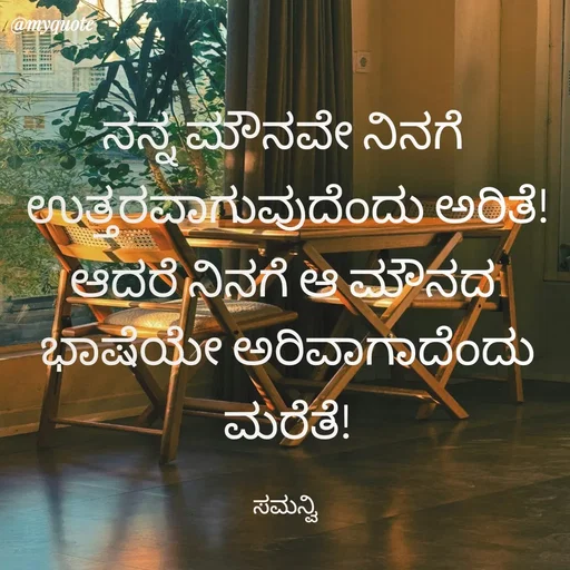 Quote by ಸಮನ್ವಿ - ನನ್ನ ಮೌನವೇ ನಿನಗೆ 
ಉತ್ತರವಾಗುವುದೆಂದು ಅರಿತೆ!
ಆದರೆ ನಿನಗೆ ಆ ಮೌನದ 
ಭಾಷೆಯೇ ಅರಿವಾಗಾದೆಂದು ಮರೆತೆ!

ಸಮನ್ವಿ  - Made using Quotes Creator App, Post Maker App