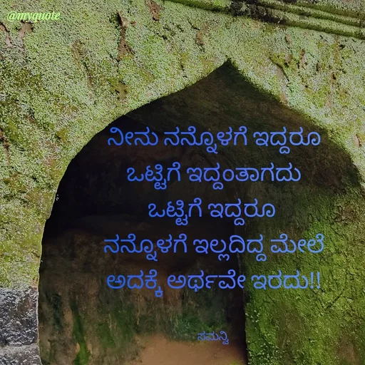 Quote by ಸಮನ್ವಿ - ನೀನು ನನ್ನೊಳಗೆ ಇದ್ದರೂ
ಒಟ್ಟಿಗೆ ಇದ್ದಂತಾಗದು
ಒಟ್ಟಿಗೆ ಇದ್ದರೂ 
ನನ್ನೊಳಗೆ ಇಲ್ಲದಿದ್ದ ಮೇಲೆ
ಅದಕ್ಕೆ ಅರ್ಥವೇ ಇರದು!!


ಸಮನ್ವಿ  - Made using Quotes Creator App, Post Maker App