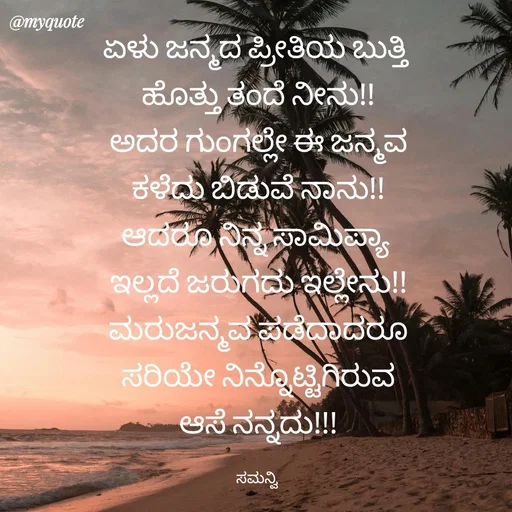 Quote by ಸಮನ್ವಿ - ಏಳು ಜನ್ಮದ ಪ್ರೀತಿಯ ಬುತ್ತಿ 
ಹೊತ್ತು ತಂದೆ ನೀನು!!
ಅದರ ಗುಂಗಲ್ಲೇ ಈ ಜನ್ಮವ
ಕಳೆದು ಬಿಡುವೆ ನಾನು!!
ಆದರೂ ನಿನ್ನ ಸಾಮಿಪ್ಯಾ 
ಇಲ್ಲದೆ ಜರುಗದು ಇಲ್ಲೇನು!!
ಮರುಜನ್ಮವ ಪಡೆದಾದರೂ
ಸರಿಯೇ ನಿನ್ನೊಟ್ಟಿಗಿರುವ
ಆಸೆ ನನ್ನದು!!!

ಸಮನ್ವಿ  - Made using Quotes Creator App, Post Maker App