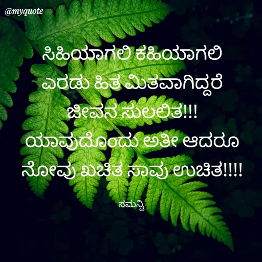 Quote by ಸಮನ್ವಿ - ಸಿಹಿಯಾಗಲಿ ಕಹಿಯಾಗಲಿ
ಎರಡು ಹಿತ ಮಿತವಾಗಿದ್ದರೆ
ಜೀವನ ಸುಲಲಿತ!!!
ಯಾವುದೊಂದು ಅತೀ ಆದರೂ
ನೋವು ಖಚಿತ ಸಾವು ಉಚಿತ!!!!

ಸಮನ್ವಿ  - Made using Quotes Creator App, Post Maker App