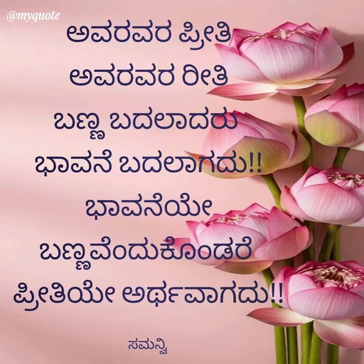 Quote by ಸಮನ್ವಿ - ಅವರವರ ಪ್ರೀತಿ
 ಅವರವರ ರೀತಿ 
ಬಣ್ಣ ಬದಲಾದರು 
ಭಾವನೆ ಬದಲಾಗದು!!
ಭಾವನೆಯೇ ಬಣ್ಣವೆಂದುಕೊಂಡರೆ 
ಪ್ರೀತಿಯೇ ಅರ್ಥವಾಗದು!!

ಸಮನ್ವಿ  - Made using Quotes Creator App, Post Maker App