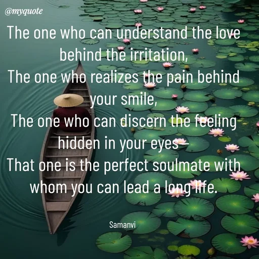 Quote by ಸಮನ್ವಿ - The one who can understand the love behind the irritation,
The one who realizes the pain behind your smile,
The one who can discern the feeling hidden in your eyes—
That one is the perfect soulmate with whom you can lead a long life.


Samanvi  - Made using Quotes Creator App, Post Maker App