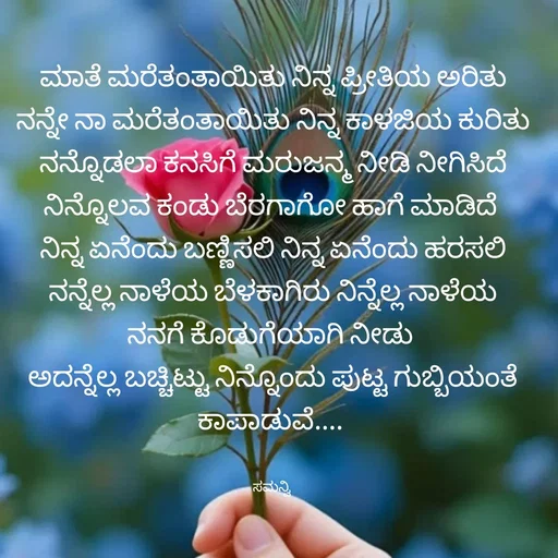 Quote by ಸಮನ್ವಿ - ಮಾತೆ ಮರೆತಂತಾಯಿತು ನಿನ್ನ ಪ್ರೀತಿಯ ಅರಿತು
ನನ್ನೇ ನಾ ಮರೆತಂತಾಯಿತು ನಿನ್ನ ಕಾಳಜಿಯ ಕುರಿತು
ನನ್ನೊಡಲಾ ಕನಸಿಗೆ ಮರುಜನ್ಮ ನೀಡಿ ನೀಗಿಸಿದೆ
ನಿನ್ನೊಲವ ಕಂಡು ಬೆರಗಾಗೋ ಹಾಗೆ ಮಾಡಿದೆ 
ನಿನ್ನ ಏನೆಂದು ಬಣ್ಣಿಸಲಿ ನಿನ್ನ ಏನೆಂದು ಹರಸಲಿ
ನನ್ನೆಲ್ಲ ನಾಳೆಯ ಬೆಳಕಾಗಿರು ನಿನ್ನೆಲ್ಲ ನಾಳೆಯ
ನನಗೆ ಕೊಡುಗೆಯಾಗಿ ನೀಡು 
ಅದನ್ನೆಲ್ಲ ಬಚ್ಚಿಟ್ಟು ನಿನ್ನೊಂದು ಪುಟ್ಟ ಗುಬ್ಬಿಯಂತೆ ಕಾಪಾಡುವೆ.... 


ಸಮನ್ವಿ  - Made using Quotes Creator App, Post Maker App