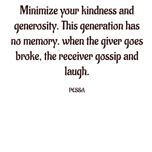 Quote by Joseph Pessa - Minimize your kindness and generosity. This generation has no memory. when the giver goes broke, the receiver gossip and laugh.

PESSA - Made using Quotes Creator App, Post Maker App