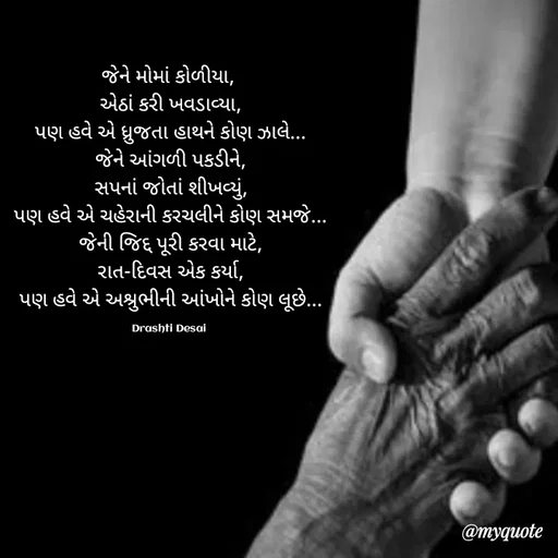 Quote by Drashti - જેને મોમાં કોળીયા, 
એઠાં કરી ખવડાવ્યા,
પણ હવે એ ધ્રુજતા હાથને કોણ ઝાલે...
જેને આંગળી પકડીને,
સપનાં જોતાં શીખવ્યું,
પણ હવે એ ચહેરાની કરચલીને કોણ સમજે...
જેની જિદ્દ પૂરી કરવા માટે,
રાત-દિવસ એક કર્યા,
પણ હવે એ અશ્રુભીની આંખોને કોણ લૂછે...

Drashti Desai  - Made using Quotes Creator App, Post Maker App